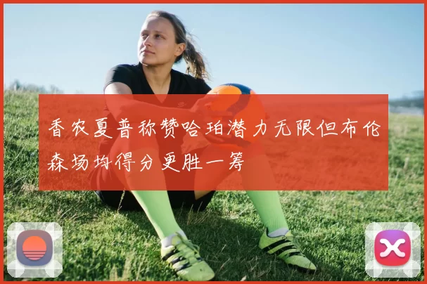 香农夏普称赞哈珀潜力无限但布伦森场均得分更胜一筹