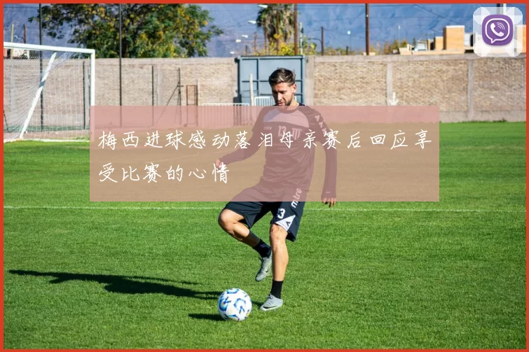 梅西进球感动落泪母亲赛后回应享受比赛的心情