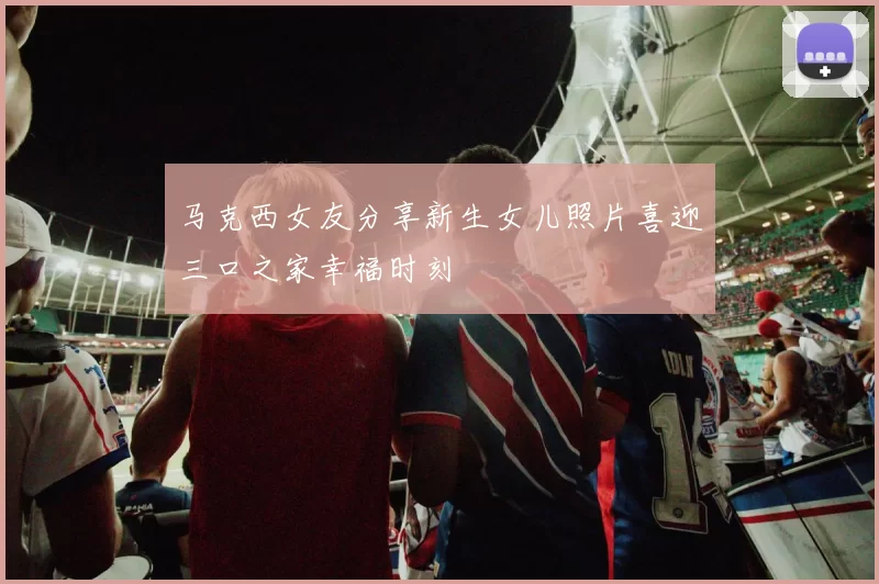 马克西女友分享新生女儿照片喜迎三口之家幸福时刻