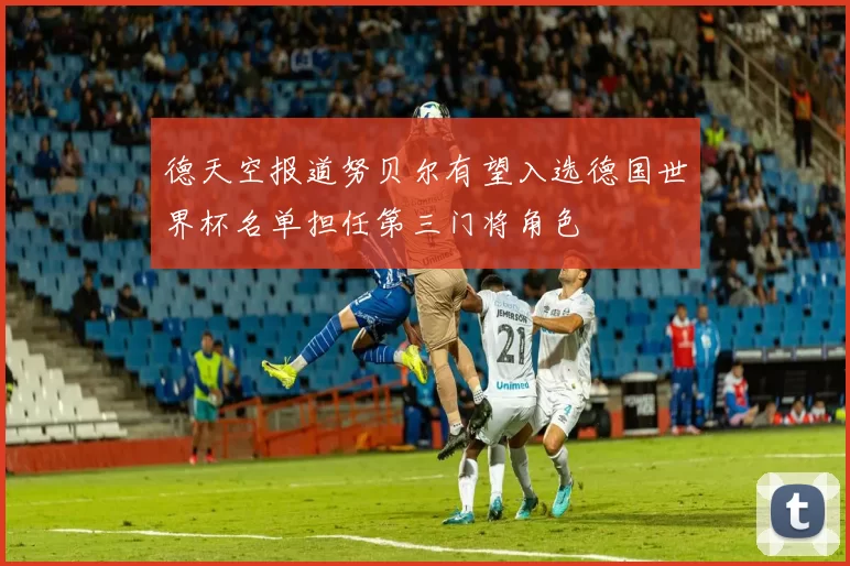 德天空报道努贝尔有望入选德国世界杯名单担任第三门将角色