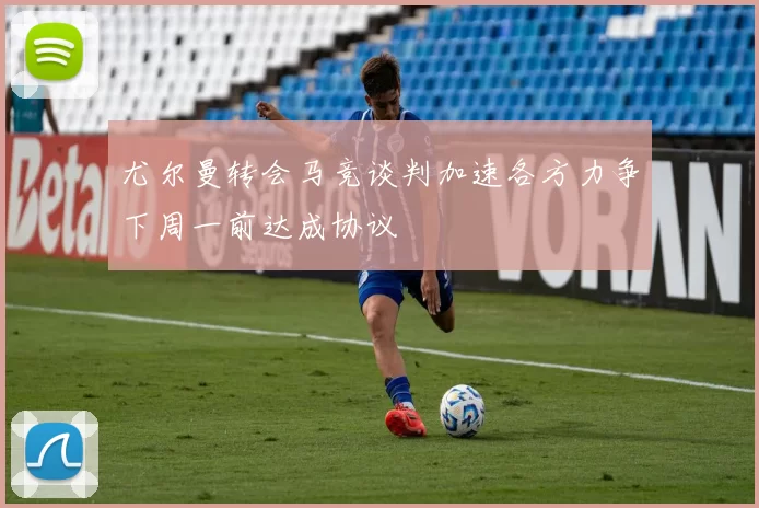 尤尔曼转会马竞谈判加速各方力争下周一前达成协议