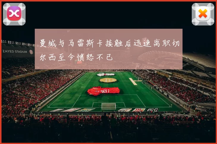 曼城与马雷斯卡接触后迅速离职切尔西至今愤怒不已