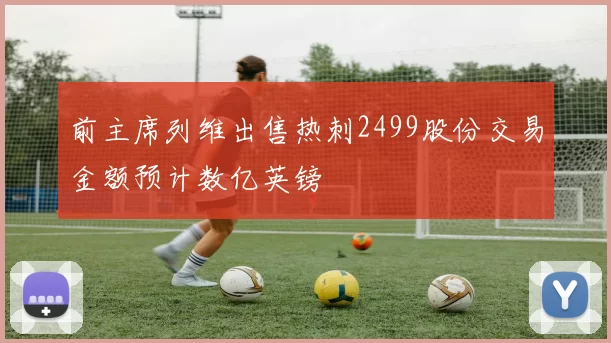 前主席列维出售热刺2499股份交易金额预计数亿英镑
