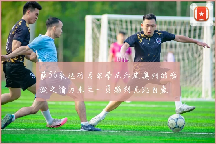 萨56表达对马尔蒂尼和皮奥利的感激之情为米兰一员感到无比自豪
