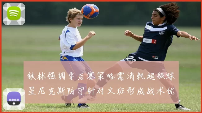 铁林强调季后赛策略需消耗超级球星尼克斯防守针对文班形成战术优势