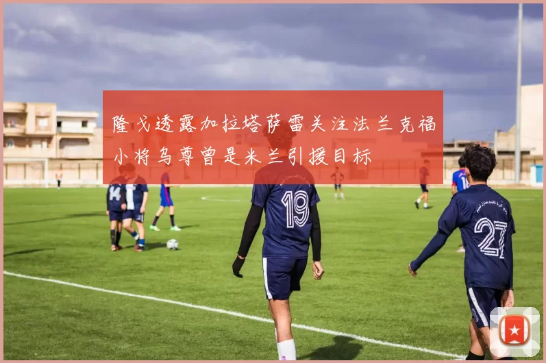 隆戈透露加拉塔萨雷关注法兰克福小将乌尊曾是米兰引援目标