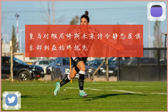 皇马对维尼修斯未来持冷静态度俱乐部利益始终优先