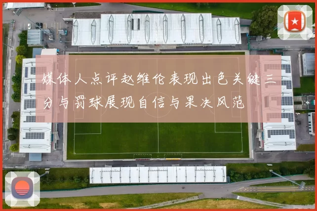 媒体人点评赵维伦表现出色关键三分与罚球展现自信与果决风范