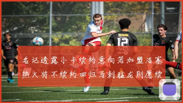 名记透露小卡续约意向若加盟活塞热火将不续约回归马刺猛龙则愿续约