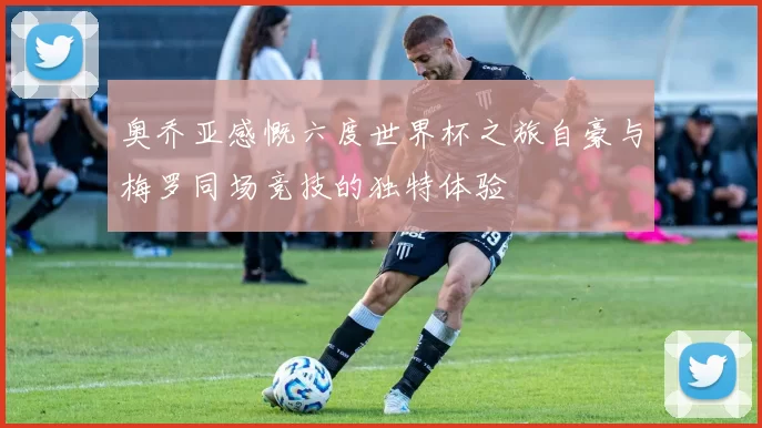 奥乔亚感慨六度世界杯之旅自豪与梅罗同场竞技的独特体验