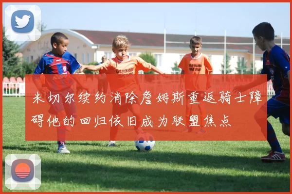 米切尔续约消除詹姆斯重返骑士障碍他的回归依旧成为联盟焦点
