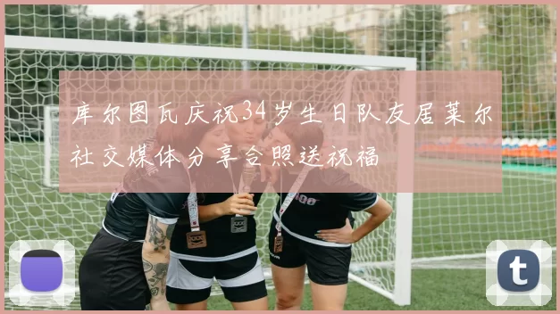 库尔图瓦庆祝34岁生日队友居莱尔社交媒体分享合照送祝福