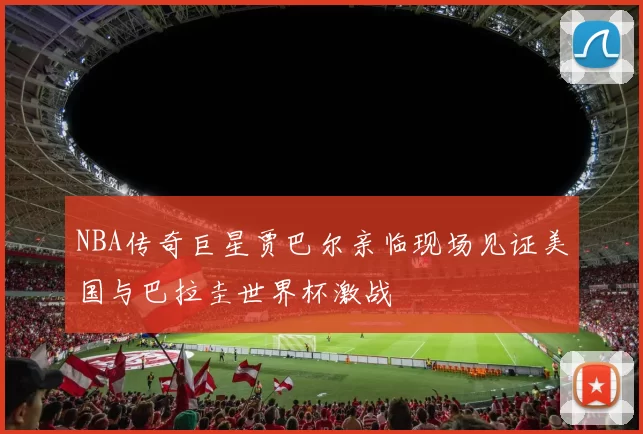 NBA传奇巨星贾巴尔亲临现场见证美国与巴拉圭世界杯激战