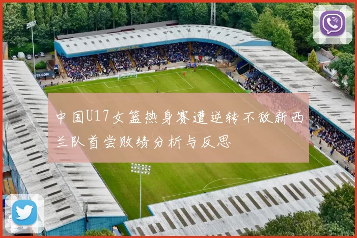 中国U17女篮热身赛遭逆转不敌新西兰队首尝败绩分析与反思