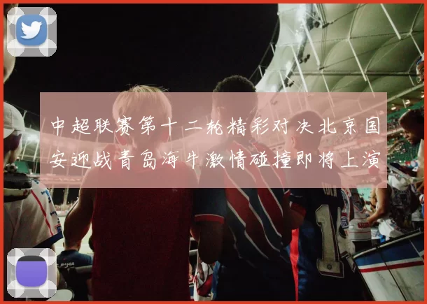 中超联赛第十二轮精彩对决北京国安迎战青岛海牛激情碰撞即将上演