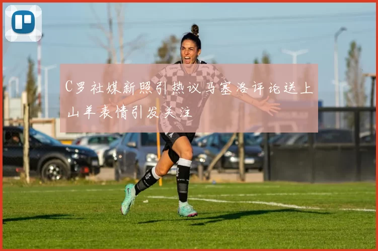 C罗社媒新照引热议马塞洛评论送上山羊表情引发关注