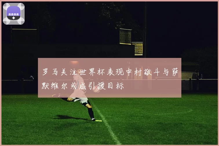 罗马关注世界杯表现中村敬斗与萨默维尔或成引援目标