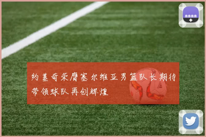 约基奇荣膺塞尔维亚男篮队长期待带领球队再创辉煌