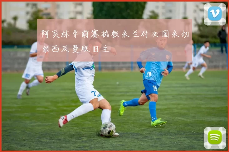 阿莫林季前赛执教米兰对决国米切尔西及曼联旧主