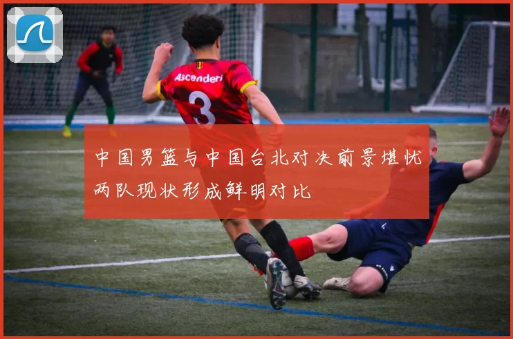 中国男篮与中国台北对决前景堪忧两队现状形成鲜明对比