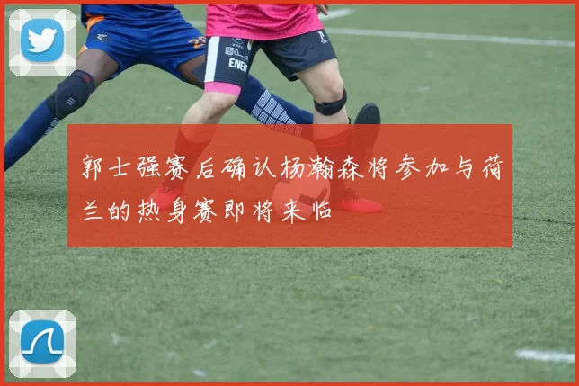 郭士强赛后确认杨瀚森将参加与荷兰的热身赛即将来临
