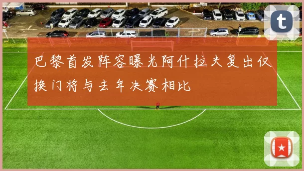 巴黎首发阵容曝光阿什拉夫复出仅换门将与去年决赛相比