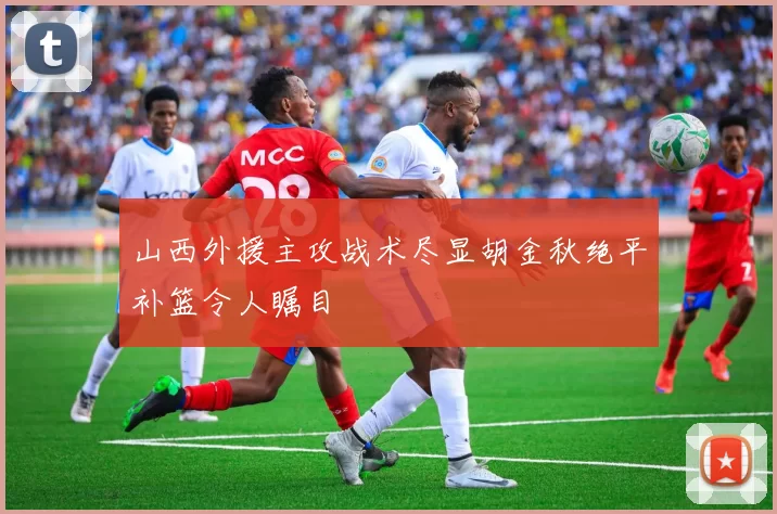 山西外援主攻战术尽显胡金秋绝平补篮令人瞩目