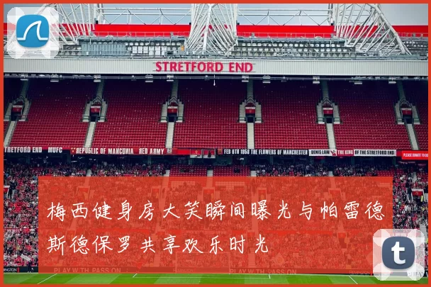 梅西健身房大笑瞬间曝光与帕雷德斯德保罗共享欢乐时光