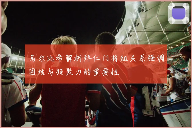 乌尔比希解析拜仁门将组关系强调团结与凝聚力的重要性